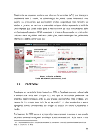 Atualmente as empresas contam com diversas ferramentas (API1) que interagem
diretamente com o Twitter, na administração do profile. Essas ferramentas dão
suporte os profissionais que administram profiles corporativos mais também os
ajudam a gerarem as métricas empresariais. A figura abaixo representa o perfil de
uma empresa que utiliza a rede para a interação com os seus consumidores, com
um background próprio e 8253 seguidores a empresa busca cada vez mais estar
próximo a seus seguidores realizando promoções, solicitando sugestões, publicando
informações sobre a empresa e etc.




                                     Figura 9 - Profile no Twitter
                               Fonte: www.twitter.com/smirnoff_brasil


    2.3.        FACEBOOK


Criado por um ex- estudante da Harvard em 2004, o Facebook era uma rede privada
a universidade onde seu principal foco era que os estudantes pudessem se
encontrar trocar mensagens entre si, criar grupos e compartilhas fotos e vídeos. Em
menos de dois meses essa rede foi se expandindo no nível acadêmico e assim
agregando outras universidades até chegar às escolas de ensino fundamental /
médio.

Em fevereiro de 2006, passa a agregar algumas empresas e começa a sua grande
expansão em diversas regiões, até chegar à população outubro. Após liberar o uso

1
 API: Conjunto de instruções e padrões de programação para acesso a um aplicativo de software baseado na
Web, ou ferramenta de Web

                                                                                                       32
 