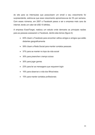 do site para os internautas que possuíssem um email o seu crescimento foi
surpreendente, estima-se que esse crescimento aproximava-se de 3% por semana.
Com esses números, em 2007 o Facebook passa a ser a empresa mais cara da
internet, tendo um valor de US$ 15 bilhões.

A empresa ExactTarget, realizou um estudo onde demostra as principais razões
para as pessoas acessarem o Facebook, dentre elas temos (figura 5):

          63% Usam o Facebook para encontrar velhos amigos e amigos que estão
          distantes geograficamente

          59% Usam a Rede Social para manter contatos pessoais

          37% para se manter no topo da vida social

          30% para preencher o tempo ocioso

          30% para jogar games

          23% para ler as mensagens que requerem login

          16% para observar a vida dos filhos/netos

          15% para manter contatos profissionais




                                                                           33
 