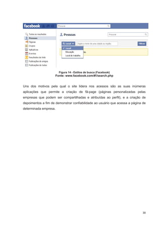 Figura 14 - Estilos de busca (Facebook)
                     Fonte: www.facebook.com/#!/search.php


Uns dos motivos pela qual o site lidera nos acessos são as suas inúmeras
aplicações que permite a criação de fã-page (páginas personalizadas pelas
empresas que podem ser compartilhadas e atribuídas ao perfil), e a criação de
depoimentos a fim de demonstrar confiabilidade ao usuário que acessa a página de
determinada empresa.




                                                                              38
 
