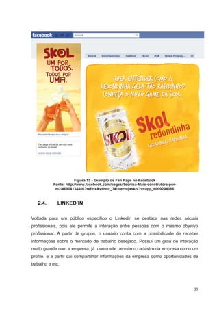 Figura 15 - Exemplo de Fan Page no Facebook
           Fonte: http://www.facebook.com/pages/Tecnisa-Mais-construtora-por-
            m2/46904134466?ref=ts&v=box_3#!/cervejaskol?v=app_6009294086


   2.4.      LINKED’IN

Voltada para um público especifico o Linkedin se destaca nas redes sóciais
profissionais, pois ele permite a interação entre pessoas com o mesmo objetivo
profissional. A partir de grupos, o usuário conta com a possibilidade de receber
informações sobre o mercado de trabalho desejado. Possui um grau de interação
muito grande com a empresa, já que o site permite o cadastro da empresa como um
profile, e a partir dai compartilhar informações da empresa como oportunidades de
trabalho e etc.




                                                                                39
 