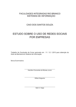 FACULDADES INTEGRADAS RIO BRANCO
                 SISTEMAS DE INFORMAÇÃO



                       CAIO DOS SANTOS SOUZA



  ESTUDO SOBRE O USO DE REDES SOCIAIS
            POR EMPRESAS




Trabalho de Conclusão de Curso aprovado em 11 / 12 / 2010 para obtenção do
título de Bacharel em Sistema de Informação.



Banca Examinadora:




                     _______________________________________
                         Hamilton Fernandes de Moraes Junior



                     _______________________________________
                                  Willian Nogueira




                     _______________________________________
                                   Italo S. Veiga
 