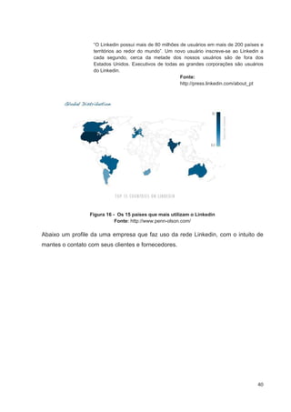 “O Linkedin possui mais de 80 milhões de usuários em mais de 200 países e
                   territórios ao redor do mundo”. Um novo usuário inscreve-se ao Linkedin a
                   cada segundo, cerca da metade dos nossos usuários são de fora dos
                   Estados Unidos. Executivos de todas as grandes corporações são usuários
                   do Linkedin.
                                                         Fonte:
                                                         http://press.linkedin.com/about_pt




                 Figura 16 - Os 15 países que mais utilizam o Linkedin
                            Fonte: http://www.penn-olson.com/

Abaixo um profile da uma empresa que faz uso da rede Linkedin, com o intuito de
mantes o contato com seus clientes e fornecedores.




                                                                                         40
 