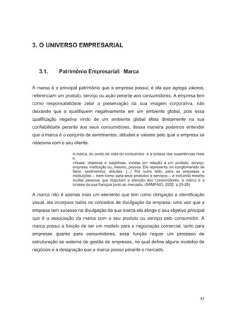 3. O UNIVERSO EMPRESARIAL



   3.1.      Patrimônio Empresarial: Marca


A marca é o principal patrimônio que a empresa possui, é ela que agrega valores,
referenciam um produto, serviço ou ação perante aos consumidores. A empresa tem
como responsabilidade zelar a preservação da sua imagem corporativa, não
deixando que a qualifiquem negativamente em um ambiente global, pois essa
qualificação negativa vindo de um ambiente global afeta diretamente na sua
confiabilidade perante aos seus consumidores, dessa maneira podemos entender
que a marca é o conjunto de sentimentos, atitudes e valores pelo qual a empresa se
relaciona com o seu cliente.

                   A marca, do ponto de vista do consumidor, é a síntese das experiências reais
                   e.
                   virtuais, objetivas e subjetivas, vividas em relação a um produto, serviço,
                   empresa, instituição ou, mesmo, pessoa. Ele representa um conglomerado de
                   fatos, sentimentos, atitudes. [...] Por outro lado, para as empresas e
                   instituições – bem como para seus produtos e serviços – e incluindo mesmo
                   muitas pessoas que disputam a atenção dos consumidores, a marca é a
                   síntese da sua franquia junto ao mercado. (SAMPAIO, 2002, p.25-26)

A marca não é apenas mais um elemento que tem como obrigação a identificação
visual, ela incorpora todos os conceitos de divulgação da empresa, uma vez que a
empresa tem sucesso na divulgação da sua marca ela atinge o seu objetivo principal
que é a associação da marca com o seu produto ou serviço pelo consumidor. A
marca possui a função de ser um modelo para a negociação comercial, tanto para
empresas quanto para consumidores, essa função requer um processo de
estruturação ao sistema de gestão de empresas, no qual defina alguns modelos de
negócios e a designação que a marca possui perante o mercado.




                                                                                            42
 