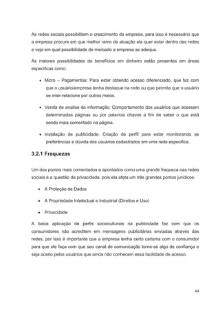 As redes sociais possibilitam o crescimento da empresa, para isso é necessário que
a empresa procure em que melhor ramo de atuação ela quer estar dentro das redes
e veja em qual possibilidade de mercado a empresa se adequa.

As maiores possibilidades de benefícios em dinheiro estão presentes em áreas
especificas como:

      Micro – Pagamentos: Para estar obtendo acesso diferenciado, que faz com
       que o usuário/empresa tenha destaque na rede ou que permita que o usuário
       se inter-relacione por outros meios.

      Venda de analise de informação: Comportamento dos usuários que acessam
       determinadas páginas ou por palavras chaves a fim de saber o que está
       sendo mais comentado na página.

      Instalação de publicidade: Criação de perfil para estar monitorando as
       preferências e dúvida dos usuários cadastrados em uma rede especifica.

3.2.1 Fraquezas


Um dos pontos mais comentados e apontados como uma grande fraqueza nas redes
sociais é a questão da privacidade, pois ela afeta um três grandes pontos jurídicos:

      A Proteção de Dados

      A Propriedade Intelectual e Industrial (Direitos e Uso)

      Privacidade

A baixa aplicação de perfis socioculturais na publicidade faz com que os
consumidores não acreditem em mensagens publicitárias enviadas através das
redes, por isso é importante que a empresa tenha certo carisma com o consumidor
para que ele faça com que seu canal de comunicação torne-se algo de confiança e
seja aceito pelos usuários que ainda não conhecem essa facilidade de acesso.




                                                                                   44
 