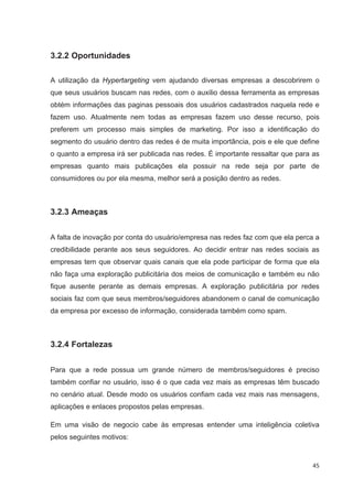 3.2.2 Oportunidades

A utilização da Hypertargeting vem ajudando diversas empresas a descobrirem o
que seus usuários buscam nas redes, com o auxilio dessa ferramenta as empresas
obtém informações das paginas pessoais dos usuários cadastrados naquela rede e
fazem uso. Atualmente nem todas as empresas fazem uso desse recurso, pois
preferem um processo mais simples de marketing. Por isso a identificação do
segmento do usuário dentro das redes é de muita importância, pois e ele que define
o quanto a empresa irá ser publicada nas redes. É importante ressaltar que para as
empresas quanto mais publicações ela possuir na rede seja por parte de
consumidores ou por ela mesma, melhor será a posição dentro as redes.



3.2.3 Ameaças


A falta de inovação por conta do usuário/empresa nas redes faz com que ela perca a
credibilidade perante aos seus seguidores. Ao decidir entrar nas redes sociais as
empresas tem que observar quais canais que ela pode participar de forma que ela
não faça uma exploração publicitária dos meios de comunicação e também eu não
fique ausente perante as demais empresas. A exploração publicitária por redes
sociais faz com que seus membros/seguidores abandonem o canal de comunicação
da empresa por excesso de informação, considerada também como spam.



3.2.4 Fortalezas


Para que a rede possua um grande número de membros/seguidores é preciso
também confiar no usuário, isso é o que cada vez mais as empresas têm buscado
no cenário atual. Desde modo os usuários confiam cada vez mais nas mensagens,
aplicações e enlaces propostos pelas empresas.

Em uma visão de negocio cabe às empresas entender uma inteligência coletiva
pelos seguintes motivos:


                                                                                45
 