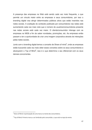 A presença das empresas na Web está sendo cada vez mais frequente, o que
permite um vinculo maior entre as empresas e seus consumidores, por isso o
branding digital visa atingir determinados públicos alvos que estão inseridos nas
redes sociais. A avaliação do conteúdo publicado por consumidores nas redes está
aumentando cada vez mais visto que o número de usuários/consumidores presente
nas redes sociais está cada vez maior. O cliente/consumidor interage com as
empresas na WEB a fim de saber novidades, promoções, etc. As empresas então
passam a ter a oportunidade de criar uma imagem corporativa através de interações
pelas redes sociais.

Junto com o branding digital temos o conceito de Share of mind3, onde as empresas
estão buscando cada vez mais obter esses conceitos sobre os seus consumidores e
alcançarem o Top of Mind4, isso é o que determina o seu diferencial com os seus
demais concorrentes.




3
    Share of Mind: A participação de uma marca na mente dos consumidores.
4
    Top of Mind: Primeira marca a ser lembrado pelo consumidor, o que está no topo da mente.

                                                                                               47
 