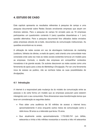4. ESTUDO DE CASO

Este capítulo apresenta os resultados referentes à pesquisa de campo e uma
pesquisa documental sobre Redes Sociais envolvendo empresas que atuam em
diversos setores. Para a pesquisa de campo foi enviado para as 18 empresas
participantes um questionário contendo 6 (seis) questões dissertativas e 1 (um)
questão alternativa. Para a pesquisa documental fora utilizados dados enviados
pelas empresas através de e-mails, documentos de comunicação institucionais. As
questões encontram-se no anexo.

A utilização de redes sociais em vez de abordagens tradicionais de marketing
(outdoors, folhetos de ofertas, e-mails de spam), está criando uma comunidade mais
conectada onde cada vez mais as redes sociais existentes torna-se um modelo para
as empresas. Contudo, o desafio das empresas em compartilhar conteúdos
inovadores é de grande escala. Os autores descrevem as redes sociais como uma
ferramenta de apoio para a área de Marketing e Divulgação. Por ser uma ferramenta
nova de acesso ao publico, não se conhece todas as suas possibilidades de
divulgações.



4.1 Introdução


A internet é a responsável pela mudança da do modelo de comunicação entre as
pessoas e de certa forma um modelo que as empresas possuíam para estarem
interagindo com o seu consumidor. Para dimensionar essa transformação temos que
levar em consideração os seguintes dados:

      Para obter uma audiência de 50 milhões de acesso a internet levou
      aproximadamente 4 anos enquanto outros meios de comunicação como o
      rádio levou 38 anos ou a televisão que levou 16 anos.

      Que      atualmente   exista   aproximadamente   1.733.993.741   (um   bilhão,
      setecentos e trinta e três milhões novecentos e noventa e três mil setecentos


                                                                                 48
 