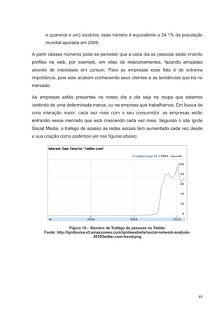e quarenta e um) usuários, esse número é equivalente a 24,1% da população
      mundial apurada em 2009.

A partir desses números pode se perceber que a cada dia as pessoas estão criando
profiles na web, por exemplo, em sites de relacionamentos, fazendo amizades
através de interesses em comum. Para as empresas esse fato é de extrema
importância, pois elas acabam conhecendo seus clientes e as tendências que há no
mercado.

As empresas estão presentes no nosso dia a dia seja na roupa que estamos
vestindo de uma determinada marca, ou na empresa que trabalhamos. Em busca de
uma interação maior, cada vez mais com o seu consumidor, as empresas estão
entrando nesse mercado que está crescendo cada vez mais. Segundo o site Ignite
Social Media, o trafego de acesso às redes sociais tem aumentado cada vez desde
a sua criação como podemos ver nas figuras abaixo:




                    Figura 18 - Número de Trafego de pessoas no Twitter
     Fonte: http://ignitesma.s3.amazonaws.com/ignitewebsite/social-network-analysis-
                                 2010/twitter.com-trend.png




                                                                                       49
 