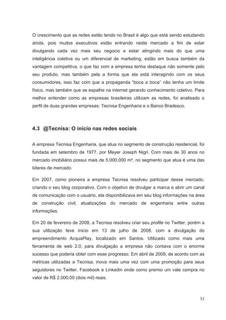 O crescimento que as redes estão tendo no Brasil é algo que está sendo estudando
ainda, pois muitos executivos estão entrando neste mercado a fim de estar
divulgando cada vez mais seu negocio e estar atingindo mais do que uma
inteligência coletiva ou um diferencial de marketing, estão em busca também da
vantagem competitiva, o que faz com a empresa tenha destaque não somente pelo
seu produto, mas também pela a forma que ela está interagindo com os seus
consumidores, isso faz com que a propaganda “boca a boca” não tenha um limite
físico, mas também que se espalhe na internet gerando conhecimento coletivo. Para
melhor entender como as empresas brasileiras utilizam as redes, foi analisado o
perfil de duas grandes empresas: Tecnisa Engenharia e o Banco Bradesco.




4.3 @Tecnisa: O início nas redes sociais

A empresa Tecnisa Engenharia, que atua no segmento de construção residencial, foi
fundada em setembro de 1977, por Meyer Joseph Nigri. Com mais de 30 anos no
mercado imobiliário possui mais de 5.000.000 m², no segmento que atua é uma das
lideres de mercado.

Em 2007, como pioneira a empresa Tecnisa resolveu participar desse mercado,
criando o seu blog corporativo. Com o objetivo de divulgar a marca e abrir um canal
de comunicação com o usuário, ela disponibilizava em seu blog informações na área
de construção civil, atualizações do mercado de engenharia entre outras
informações.

Em 20 de fevereiro de 2008, a Tecnisa resolveu criar seu profile no Twitter, porém a
sua utilização teve inicio em 13 de julho de 2008, com a divulgação do
empreendimento AcquaPlay, localizado em Santos. Utilizado como mais uma
ferramenta de web 2.0, para divulgação a empresa não contava com o enorme
sucesso que poderia obter com esse progresso. Em abril de 2009, de acordo com as
métricas utilizadas a Tecnisa, inova mais uma vez com uma promoção para seus
seguidores no Twitter, Facebook e Linkedin onde como premio um vale compra no
valor de R$ 2.000,00 (dois mil) reais.



                                                                                 51
 