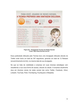 Figura 20 - Propaganda Tecnisa nas Redes Sociais
                           Fonte: http://www.tecnisa.com.br/


Essa publicidade efetuada pela Tecnisa teve uma divulgação efetuada através do
Twitter onde havia um total de 357 seguidores, gerando um total de 12 Retweet
(encaminhamento do link), na mesma data de sua divulgação.

No que se trata de visibilidade a empresa em suas diversas estratégias vem
ressaltando a sua nova forma de acesso, através do celular. A empresa atualmente
atua em diversos canais de redes sociais tais como Twitter, Facebook, Orkut,
Linkedin, YouTube, Flickr, FormSpring, FourSquare e Wikipédia.




                                                                              52
 