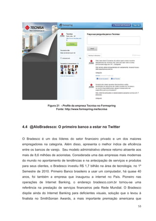 Figura 21 - Profile da empresa Tecnisa no Formspring
                        Fonte: http://www.formspring.me/tecnisa




4.4 @AloBradesco: O primeiro banco a estar no Twitter


O Bradesco é um dos líderes do setor financeiro privado e um dos maiores
empregadores na categoria. Além disso, apresenta o melhor índice de eficiência
entre os bancos de varejo. Seu modelo administrativo oferece retorno atraente aos
mais de 8,6 milhões de acionistas. Considerada uma das empresas mais modernas
do mundo no apontamento de tendências e na antecipação de serviços e produtos
para seus clientes, o Bradesco investiu R$ 1,7 bilhão na área de tecnologia, no 1º
Semestre de 2010. Primeiro Banco brasileiro a usar um computador, há quase 40
anos, foi também a empresa que inaugurou a internet no País. Pioneiro nas
operações de Internet Banking, o endereço bradesco.com.br tornou-se uma
referência na prestação de serviços financeiros pela Rede Mundial. O Bradesco
dispõe ainda do Internet Banking para deficientes visuais, solução que o levou à
finalista no SmithSonian Awards, a mais importante premiação americana que

                                                                                53
 