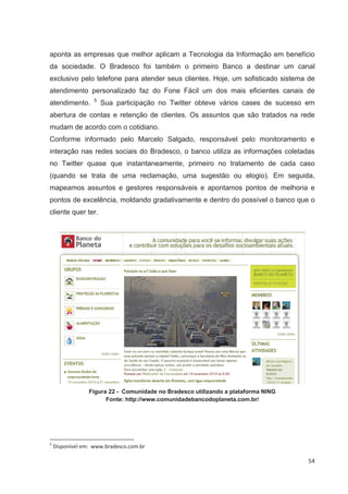 aponta as empresas que melhor aplicam a Tecnologia da Informação em benefício
da sociedade. O Bradesco foi também o primeiro Banco a destinar um canal
exclusivo pelo telefone para atender seus clientes. Hoje, um sofisticado sistema de
atendimento personalizado faz do Fone Fácil um dos mais eficientes canais de
                   5
atendimento.           Sua participação no Twitter obteve vários cases de sucesso em
abertura de contas e retenção de clientes. Os assuntos que são tratados na rede
mudam de acordo com o cotidiano.
Conforme informado pelo Marcelo Salgado, responsável pelo monitoramento e
interação nas redes sociais do Bradesco, o banco utiliza as informações coletadas
no Twitter quase que instantaneamente, primeiro no tratamento de cada caso
(quando se trata de uma reclamação, uma sugestão ou elogio). Em seguida,
mapeamos assuntos e gestores responsáveis e apontamos pontos de melhoria e
pontos de excelência, moldando gradativamente e dentro do possível o banco que o
cliente quer ter.




                 Figura 22 - Comunidade no Bradesco utilizando a plataforma NING
                       Fonte: http://www.comunidadebancodoplaneta.com.br/




5
    Disponível em: www.bradesco.com.br

                                                                                   54
 