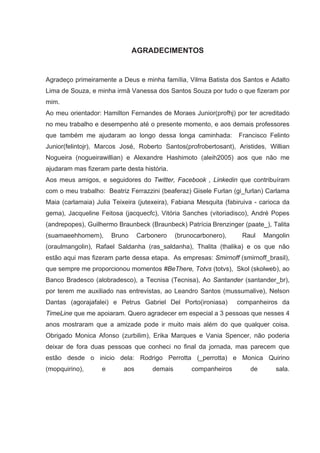 AGRADECIMENTOS


Agradeço primeiramente a Deus e minha família, Vilma Batista dos Santos e Adalto
Lima de Souza, e minha irmã Vanessa dos Santos Souza por tudo o que fizeram por
mim.
Ao meu orientador: Hamilton Fernandes de Moraes Junior(profhj) por ter acreditado
no meu trabalho e desempenho até o presente momento, e aos demais professores
que também me ajudaram ao longo dessa longa caminhada:             Francisco Felinto
Junior(felintojr), Marcos José, Roberto Santos(profrobertosant), Aristides, Willian
Nogueira (nogueirawillian) e Alexandre Hashimoto (aleih2005) aos que não me
ajudaram mas fizeram parte desta história.
Aos meus amigos, e seguidores do Twitter, Facebook , Linkedin que contribuíram
com o meu trabalho: Beatriz Ferrazzini (beaferaz) Gisele Furlan (gi_furlan) Carlama
Maia (carlamaia) Julia Teixeira (jutexeira), Fabiana Mesquita (fabiruiva - carioca da
gema), Jacqueline Feitosa (jacquecfc), Vitória Sanches (vitoriadisco), André Popes
(andrepopes), Guilhermo Braunbeck (Braunbeck) Patrícia Brenzinger (paate_), Talita
(suamaeehhomem),       Bruno     Carbonero    (brunocarbonero),     Raul    Mangolin
(oraulmangolin), Rafael Saldanha (ras_saldanha), Thalita (thalika) e os que não
estão aqui mas fizeram parte dessa etapa. As empresas: Smirnoff (smirnoff_brasil),
que sempre me proporcionou momentos #BeThere, Totvs (totvs), Skol (skolweb), ao
Banco Bradesco (alobradesco), a Tecnisa (Tecnisa), Ao Santander (santander_br),
por terem me auxiliado nas entrevistas, ao Leandro Santos (mussumalive), Nelson
Dantas (agorajafalei) e Petrus Gabriel Del Porto(ironiasa)        companheiros da
TimeLine que me apoiaram. Quero agradecer em especial a 3 pessoas que nesses 4
anos mostraram que a amizade pode ir muito mais além do que qualquer coisa.
Obrigado Monica Afonso (zurbilim), Erika Marques e Vania Spencer, não poderia
deixar de fora duas pessoas que conheci no final da jornada, mas parecem que
estão desde o inicio dela: Rodrigo Perrotta (_perrotta) e Monica Quirino
(mopquirino),      e       aos       demais        companheiros        de       sala.
 