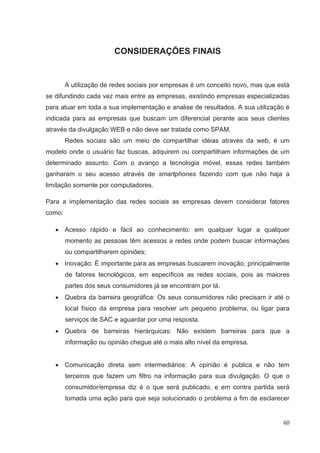 CONSIDERAÇÕES FINAIS


        A utilização de redes sociais por empresas é um conceito novo, mas que está
se difundindo cada vez mais entre as empresas, existindo empresas especializadas
para atuar em toda a sua implementação e analise de resultados. A sua utilização é
indicada para as empresas que buscam um diferencial perante aos seus clientes
através da divulgação WEB e não deve ser tratada como SPAM.
        Redes sociais são um meio de compartilhar idéias através da web, é um
modelo onde o usuário faz buscas, adquirem ou compartilham informações de um
determinado assunto. Com o avanço a tecnologia móvel, essas redes também
ganharam o seu acesso através de smartphones fazendo com que não haja a
limitação somente por computadores.

Para a implementação das redes sociais as empresas devem considerar fatores
como:

        Acesso rápido e fácil ao conhecimento: em qualquer lugar a qualquer
        momento as pessoas têm acessos a redes onde podem buscar informações
        ou compartilharem opiniões;
        Inovação: É importante para as empresas buscarem inovação, principalmente
        de fatores tecnológicos, em específicos as redes sociais, pois as maiores
        partes dos seus consumidores já se encontram por lá.
        Quebra da barreira geográfica: Os seus consumidores não precisam ir até o
        local físico da empresa para resolver um pequeno problema, ou ligar para
        serviços de SAC e aguardar por uma resposta.
        Quebra de barreiras hierárquicas: Não existem barreiras para que a
        informação ou opinião chegue até o mais alto nível da empresa.


        Comunicação direta sem intermediários: A opinião é publica e não tem
        terceiros que fazem um filtro na informação para sua divulgação. O que o
        consumidor/empresa diz é o que será publicado, e em contra partida será
        tomada uma ação para que seja solucionado o problema a fim de esclarecer


                                                                                 60
 