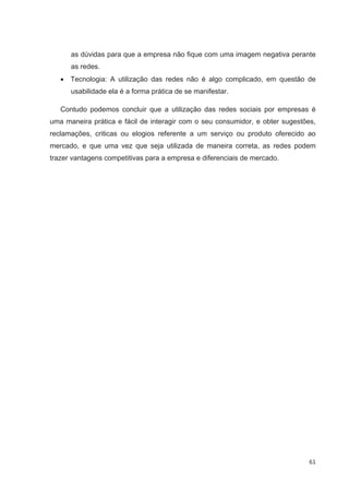 as dúvidas para que a empresa não fique com uma imagem negativa perante
      as redes.
      Tecnologia: A utilização das redes não é algo complicado, em questão de
      usabilidade ela é a forma prática de se manifestar.

   Contudo podemos concluir que a utilização das redes sociais por empresas é
uma maneira prática e fácil de interagir com o seu consumidor, e obter sugestões,
reclamações, criticas ou elogios referente a um serviço ou produto oferecido ao
mercado, e que uma vez que seja utilizada de maneira correta, as redes podem
trazer vantagens competitivas para a empresa e diferenciais de mercado.




                                                                               61
 