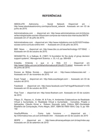 REFERÊNCIAS


ABSOLUTE        Astronomy     ,    Social     Network   Disponível  em     :
http://www.absoluteastronomy.com/topics/Social_network Acessado em em 03 de
junho de 2010.

Administradores.com - disponível em: http://www.administradores.com.br/informe-
se/tecnologia/redes-sociais-influenciam-compras-da-maioria-dos-internautas/36079/
acessado em 27 de julho de 2010.

Administradores.com - disponível em: http://www.midiatismo.com.br/2010/07/midias-
sociais-como-curriculo-online.html - Acessado em 23 de julho de 2010.

BBC News - disponível em http://www.bbc.co.uk/news/technology-10719042            -
Acessado em 03 de outubro de 2010.

DESANCTIS, G. e Gallupe, B. (1987) “A foundation for the study of group decision
support systems”, Management Science, v. 33, n.5, pp. 589-609

Estadão,     Entenda     o    que      é   a     Web    2.0   -   Disponível em
http://www1.folha.uol.com.br/folha/informatica/ult124u20173.shtml Acessado em 03
de junho de 2010.

Escave as Midias Sociais - disponível em : http://www.midiassociais.net/          -
Acessado em 01 de novembro de 2010.

Exact Target - disponível em: http://beta.exacttarget.com/ - Acessado em 03 de
outubro de 2010.

Facebook - disponível em: http://www.facebook.com/?ref=logo#!/facebook?v=info
Acessado em 03 de outubro de 2010.

Flow Town - disponível em: http://www.flowtown.com Acessado em 03 de outubro
de 2010.

Filippo, D., Raposo, A., Endler, M. & Fuks, H. Ambientes Colaborativos de Realidade
Virtual e Aumentada. in: Realidade Virtual e Aumentada - Conceitos, Projeto e
Aplicações, Cláudio Kirner e Robson Siscoutto (eds), Editora SBC–Sociedade
Brasileira de Computação, Porto Alegre, 2007, ISBN 85-7669-108-6, Cap. 9, pp 169-
192

HowStuffWorks       -       Como      tudo   funciona   -      disponível   em    :
ttp://informatica.hsw.uol.com.br/linkedin.htm - Acessado em 02 de outubro de 2010

IBOPE -     disponível em : http://www.almanaqueibope.com.br/asp/index.asp
Acessado em 25 de setembro de 2010


                                                                                62
 