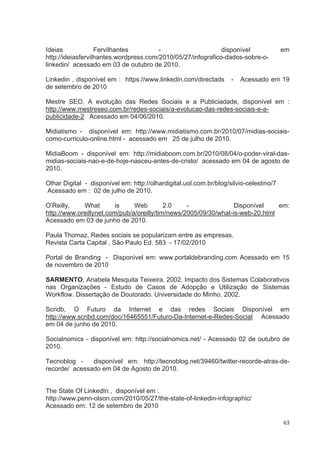Ideias             Fervilhantes         -                     disponível                em
http://ideiasfervilhantes.wordpress.com/2010/05/27/infografico-dados-sobre-o-
linkedin/ acessado em 03 de outubro de 2010.

Linkedin , disponível em : https://www.linkedin.com/directads       -   Acessado em 19
de setembro de 2010

Mestre SEO, A evolução das Redes Sociais e a Publiciadade, disponível em :
http://www.mestreseo.com.br/redes-sociais/a-evolucao-das-redes-sociais-e-a-
publicidade-2 Acessado em 04/06/2010.

Midiatismo - disponível em: http://www.midiatismo.com.br/2010/07/midias-sociais-
como-curriculo-online.html - acessado em 25 de julho de 2010.

MidiaBoom - disponível em: http://midiaboom.com.br/2010/08/04/o-poder-viral-das-
midias-sociais-nao-e-de-hoje-nasceu-antes-de-cristo/ acessado em 04 de agosto de
2010.

Olhar Digital - disponível em: http://olhardigital.uol.com.br/blog/silvio-celestino/7
Acessado em : 02 de julho de 2010.

O’Reilly,    What        is    Web         2.0    -               Disponível    em:
http://www.oreillynet.com/pub/a/oreilly/tim/news/2005/09/30/what-is-web-20.html
Acessado em 03 de junho de 2010.

Paula Thomaz, Redes sociais se popularizam entre as empresas.
Revista Carta Capital , São Paulo Ed. 583 - 17/02/2010

Portal de Branding - Disponível em: www.portaldebranding.com Acessado em 15
de novembro de 2010

SARMENTO, Anabela Mesquita Teixeira. 2002. Impacto dos Sistemas Colaborativos
nas Organizações - Estudo de Casos de Adopção e Utilização de Sistemas
Workflow. Dissertação de Doutorado. Universidade do Minho. 2002.

Scridb, O Futuro da Internet e das redes Sociais Disponível em
http://www.scribd.com/doc/16465551/Futuro-Da-Internet-e-Redes-Social Acessado
em 04 de junho de 2010.

Socialnomics - disponível em: http://socialnomics.net/ - Acessado 02 de outubro de
2010.

Tecnoblog -    disponível em: http://tecnoblog.net/39460/twitter-recorde-atras-de-
recorde/ acessado em 04 de Agosto de 2010.


The State Of LinkedIn , disponível em :
http://www.penn-olson.com/2010/05/27/the-state-of-linkedin-infographic/
Acessado em: 12 de setembro de 2010

                                                                                        63
 