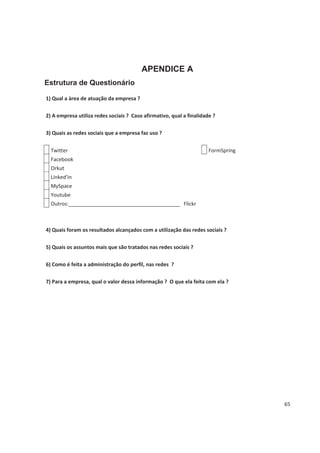 APENDICE A
Estrutura de Questionário

1) Qual a àrea de atuação da empresa ?


2) A empresa utiliza redes sociais ? Caso afirmativo, qual a finalidade ?


3) Quais as redes sociais que a empresa faz uso ?


  Twitter                                                             FormSpring
  Facebook
  Orkut
  Linked'in
  MySpace
  Youtube
  Outros:_______________________________________ Flickr



4) Quais foram os resultados alcançados com a utilização das redes sociais ?


5) Quais os assuntos mais que são tratados nas redes sociais ?


6) Como é feita a administração do perfil, nas redes ?


7) Para a empresa, qual o valor dessa informação ? O que ela feita com ela ?




                                                                                   65
 