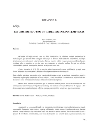 APENDICE B

Artigo

 ESTUDO SOBRE O USO DE REDES SOCIAIS POR EMPRESAS


                                          Caio dos Santos Souza
                                           doscaio@gmail.com
                       Trabalho de Conclusão de Curso – Alexandre Ichirio Hashimotto


Resumo



        O mundo de negócios está cada vez mais competitivo, as empresas buscam alternativas de
mercado para que possam obter vantagem em relação às demais. Neste ambiente competitivo, a compra
pela internet vem se tornando cada vez maior. De uma maneira prática e segura, os consumidores buscam
opiniões sobre o produto ou serviço que será adquirido, e ninguém melhor do que os próprios
consumidores para dar uma opinião positiva, ou negativa, sobre isso.

        Com a inovação da Web 2.0, o conceito sobre internet sofreu uma modificação na qual umas
dessas principais modificações é o principio de compartilhamento de informações.

Este trabalho apresenta um estudo sobre a aplicação de redes sociais no ambiente corporativo, onde irá
conceituar as principais ferramentas de redes sociais (Twitter, Facebook, Orkut e Linked’in) utilizadas nos
dias atuais como forma de comunicação entre consumidores e empresas.

       O foco deste trabalho é demostrar que as empresas também podem utilizar as redes sociais, não
apenas como ferramenta de divulgação de marketing mas também como um diferencial de negocio a fim
de conseguir através da inteligência coletiva, vantagem competitiva perante aos seus concorrentes.



Palavras-chave: Redes Sociais , Web 2.0, Twitter, Facebook



Introdução

        Atualmente as pessoas estão cada vez mais atentas às notícias que ocorrem diariamente no mundo
empresarial, financeiro, tanto como a vida de celebridades ou de amigos. Essa interação com diversas
notícias vem se tornando algo em comum entre elas. Criam-se perfis, avatares, em diversas redes sociais a
procura de novidades, oportunidades, esta busca é crescente, não somente para as pessoas comuns, mas


                                                                                                        66
 