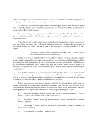 também para empresas que buscam obter vantagens, buscando a opinião de quem utiliza seus produtos ou
serviços, presenciando assim, a nova era das empresas virtuais.

        No Brasil esse conceito de divulgar produtos ou serviços pela internet, ainda não atinge grande
parte no mercado, não por ser um conceito novo, mas sim por não conhecerem de fato as possibilidades de
negócios oferecidas por tal tecnologia.

        De uma maneira prática e segura, os consumidores buscam opiniões sobre o produto ou serviço
que será adquirido, e ninguém melhor do que os próprios consumidores para dar uma opinião positiva, ou
negativa a respeito.

         O que faz com que as redes sociais tenham esse poder, é o fator de que as pessoas estão cada vez
mais conectadas a elas, sejam redes profissionais ou de relacionamento, e essa conexão está presente no
dia-a-dia produzindo um grande conteúdo de notícias, informações, reclamações, sugestões e, é claro,
elogios.

                          "A penetração das redes sociais nas empresas aumenta ano a ano", (Leandro Kenski,
                          CEO da agência de mídia social Media Factory).

        Em busca de tornar-se preferência de seus consumidores, algumas empresas estão se submetendo
as redes sociais e alcançando uma relação com o seu cliente, para esclarecimentos de duvidas, resoluções
de problemas ou ainda, dicas de uso. O que as empresas buscam nesses ambientes é a visibilidade, uma
das métricas mais importantes para a empresa, que pode nos auxiliar a medir níveis de aceitação de
mercado. É o diferencial em relação aos concorrentes diretos e indiretos, além da busca de melhorias para
os seus negócios.

        Nas grandes empresas, as pessoas precisam tomar decisões rápidas, onde essas decisões
influenciam diretamente no que pode ser tornar a empresa amanhã. Tendo em vista o ambiente digital, em
especial os ambientes criados a partir da internet, este artigo buscará esclarecer a seguinte pergunta: Como
as empresas podem utilizar as Redes Sociais como vantagem competitiva?

        Diante deste ambiente onde temos o avanço tecnológico de maneira rápida, muitas empresas
buscam compartilhar informações para adquirirem confiança e estar cada vez mais próximo do seu
consumidor final, mantendo o seu cliente atualizado sobre ofertas, promoções ou oportunidades. As Redes
Sociais podem ajudar as empresas em sua tomada de decisão e a gerir informações do tipo:

        •       Inteligente: A empresa encontra boas soluções através de enquetes de mercado. Com esse
        retorno a empresa tenta se estruturar de acordo com o mercado.

        •       Democrática: Qualquer pessoa que possui um acesso à internet pode participar, dando sua
        opinião e sugestão.

        •      Segmentada: A internet quebra as barreiras de comunicação, e ajuda na exploração de
        novos nichos de mercado.

        •       Veloz: propagação das idéias e marketing viral.


                                                                                                         67
 