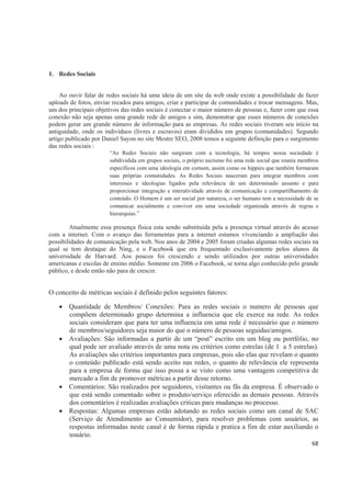 1. Redes Sociais


     Ao ouvir falar de redes sociais há uma ideia de um site da web onde existe a possibilidade de fazer
uploads de fotos, enviar recados para amigos, criar e participar de comunidades e trocar mensagens. Mas,
um dos principais objetivos das redes sociais é conectar o maior número de pessoas e, fazer com que essa
conexão não seja apenas uma grande rede de amigos e sim, demonstrar que esses números de conexões
podem gerar um grande número de informação para as empresas. As redes sociais tiveram seu início na
antiguidade, onde os indivíduos (livres e escravos) eram divididos em grupos (comunidades). Segundo
artigo publicado por Daniel Sayon no site Mestre SEO, 2008 temos a seguinte definição para o surgimento
das redes sociais :
                       “As Redes Sociais não surgiram com a tecnologia, há tempos nossa sociedade é
                       subdividida em grupos sociais, o próprio nazismo foi uma rede social que reunia membros
                       específicos com uma ideologia em comum, assim como os hippies que também formaram
                       suas próprias comunidades. As Redes Sociais nasceram para integrar membros com
                       interesses e ideologias ligados pela relevância de um determinado assunto e para
                       proporcionar integração e interatividade através de comunicação e compartilhamento de
                       conteúdo. O Homem é um ser social por natureza, o ser humano tem a necessidade de se
                       comunicar socialmente e conviver em uma sociedade organizada através de regras e
                       hierarquias.”

        Atualmente essa presença física esta sendo substituída pela a presença virtual através do acesso
com a internet. Com o avanço das ferramentas para a internet estamos vivenciando a ampliação das
possibilidades de comunicação pela web. Nos anos de 2004 e 2005 foram criadas algumas redes sociais na
qual se tem destaque do Ning, e o Facebook que era frequentado exclusivamente pelos alunos da
universidade de Harvard. Aos poucos foi crescendo e sendo utilizados por outras universidades
americanas e escolas de ensino médio. Somente em 2006 o Facebook, se torna algo conhecido pelo grande
público, e desde então não para de crescer.


O conceito de métricas sociais é definido pelos seguintes fatores:

       Quantidade de Membros/ Conexões: Para as redes sociais o numero de pessoas que
       compõem determinado grupo determina a influencia que ele exerce na rede. As redes
       sociais consideram que para ter uma influencia em uma rede é necessário que o número
       de membros/seguidores seja maior do que o número de pessoas seguidas/amigos.
       Avaliações: São informadas a partir de um “post” escrito em um blog ou portfólio, no
       qual pode ser avaliado através de uma nota ou critérios como estrelas (de 1 a 5 estrelas).
       As avaliações são critérios importantes para empresas, pois são elas que revelam o quanto
       o conteúdo publicado está sendo aceito nas redes, o quanto de relevância ele representa
       para a empresa de forma que isso possa a se visto como uma vantagem competitiva de
       mercado a fim de promover métricas a partir desse retorno.
       Comentários: São realizados por seguidores, visitantes ou fãs da empresa. É observado o
       que está sendo comentado sobre o produto/serviço oferecido as demais pessoas. Através
       dos comentários é realizadas avaliações criticas para mudanças no processo.
       Respostas: Algumas empresas estão adotando as redes sociais como um canal de SAC
       (Serviço de Atendimento ao Consumidor), para resolver problemas com usuários, as
       respostas informadas neste canal é de forma rápida e pratica a fim de estar auxiliando o
       usuário.
                                                                                                           68
 