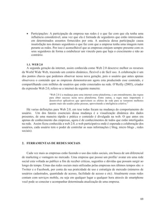 Participações: A participação da empresa nas redes é o que faz com que ela tenha uma
       influência considerável, uma vez que ela é formada de seguidores que estão interessados
       em determinados assuntos fornecidos por esta. A ausência dessa participação causa
       insatisfação nos demais seguidores o que faz com que a empresa tenha uma imagem ruim
       perante as redes. Por isso é aconselhável que as empresas estejam sempre presente com os
       seus seguidores de forma a estabelecer um vinculo para que haja o crescimento e não ao
       contrário.


   1.1. WEB 2.0
    A segunda geração da internet, assim conhecida como Web 2.0 descreve melhor os recursos
da World Wide Web, trazendo um cenário dinâmico, flexível e de fácil uso. A colaboração é um
dos pontos chaves que podemos observar nessa nova geração, pois o usuário que antes apenas
observava o conteúdo que as empresas demonstravam agora esta produzindo esse conteúdo, e
compartilhando com milhões de usuários que estão conectados na rede. O’Reilly (2005), criador
da expressão Web 2.0, refere-se a internet da seguinte maneira:
                      “Web 2.0 é a mudança para uma internet como plataforma, e um entendimento, das regras
                      para obter sucesso nesta nova plataforma. Entre outras, a regra mais importante é
                      desenvolver aplicativos que aproveitem os efeitos de rede para se tornarem melhores
                      quanto mais são usados pelas pessoas, aproveitando a inteligência coletiva.”

    Há varias definições para Web 2.0, em tese todas focam na mudança do comportamento do
usuário. Um dos fatores essenciais dessa mudança é a visualização dinâmica dos dados
presentes, de uma maneira rápida e prática o conteúdo é divulgada na web. O que antes era
apenas de conhecimento das empresas, agora é de conhecimentos de todos que estão interligados
na rede. Assim ficou conhecida a web 2.0, a web participativa onde é esperada a colaboração dos
usuários, cada usuário tem o poder de controlar as suas informações ( blog, micro blogs , redes
sociais).



2. FERRAMENTAS DE REDES SOCIAIS


    Cada vez mais as empresas estão fazendo o uso das redes sociais, em busca de um diferencial
de marketing e vantagem no mercado. Uma empresa que possui um profile/ avatar em uma rede
social esta voltada ao publico a fim de receber criticas, sugestões e dúvidas que possam surgir ao
longo do tempo. Umas das redes sociais mais utilizadas pelas empresas nos últimos tempos são: o
Twitter e o Facebook, por conta da sua praticidade de uso e estratégia de mercado (números de
usuários cadastrados, quantidade de acesso, facilidade de acesso e etc). Atualmente essas redes
contam com serviços mobile, ou seja em qualquer lugar a qualquer hora através de smartphone
você pode se conectar e acompanhar determinada atualização de uma empresa.




                                                                                                        69
 