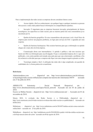 Para a implementação das redes sociais as empresas devem considerar fatores como:

       •      Acesso rápido e fácil ao conhecimento: em qualquer lugar a qualquer momento as pessoas
       têm acessos a redes onde podem buscar informações ou compartilharem opiniões;

       •       Inovação: É importante para as empresas buscarem inovação, principalmente de fatores
       tecnológicos, em específicos as redes sociais, pois as maiores partes dos seus consumidores já se
       encontram por lá.

       •       Quebra da barreira geográfica: Os seus consumidores não precisam ir até o local físico da
       empresa para resolver um pequeno problema, ou ligar para serviços de SAC e aguardar por uma
       resposta.

       •      Quebra de barreiras hierárquicas: Não existem barreiras para que a informação ou opinião
       chegue até o mais alto nível da empresa.

       •       Comunicação direta sem intermediários: A opinião é publica e não tem terceiros que
       fazem um filtro na informação para sua divulgação. O que o consumidor/empresa diz é o que será
       publicado, e em contra partida será tomada uma ação para que seja solucionado o problema a fim
       de esclarecer as dúvidas para que a empresa não fique com uma imagem negativa perante as redes.

       •       Tecnologia simples e fácil: A utilização das redes não é algo complicado, em questão de
       usabilidade ela é a forma prática de se manifestar.



Referências

Administradores.com        -      disponível em: http://www.administradores.com.br/informe-
se/tecnologia/redes-sociais-influenciam-compras-da-maioria-dos-internautas/36079/  acessado
em 27 de julho de 2010.


ABSOLUTE          Astronomy        ,     Social      Network        Disponível     em      :
http://www.absoluteastronomy.com/topics/Social_network Acessado em em 03 de junho de
2010.
Escave as Midias Sociais - disponível em : http://www.midiassociais.net/ - Acessado em 01 de
novembro de 2010.

Mestre SEO, A evolução das Redes Sociais e a Publiciadade, disponível em :
http://www.mestreseo.com.br/redes-sociais/a-evolucao-das-redes-sociais-e-a-publicidade-2 Acessado em
04/06/2010.

Midiatismo - disponível em: http://www.midiatismo.com.br/2010/07/midias-sociais-como-curriculo-
online.html - acessado em 25 de julho de 2010.

MidiaBoom - disponível em: http://midiaboom.com.br/2010/08/04/o-poder-viral-das-midias-sociais-nao-
e-de-hoje-nasceu-antes-de-cristo/ acessado em 04 de agosto de 2010.
                                                                                                     71
 