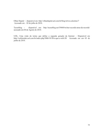 Olhar Digital - disponível em: http://olhardigital.uol.com.br/blog/silvio-celestino/7
Acessado em : 02 de julho de 2010.

Tecnoblog -       disponível em: http://tecnoblog.net/39460/twitter-recorde-atras-de-recorde/
acessado em 04 de Agosto de 2010.


UOL, Uma visão do termo que define a segunda geração da Internet – Disponível em
http://webinsider.uol.com.br/index.php/2006/10/30/o-que-e-web-20/ Acessado em em 03 de
junho de 2010.




                                                                                          72
 