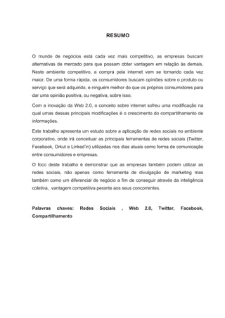 RESUMO


O mundo de negócios está cada vez mais competitivo, as empresas buscam
alternativas de mercado para que possam obter vantagem em relação às demais.
Neste ambiente competitivo, a compra pela internet vem se tornando cada vez
maior. De uma forma rápida, os consumidores buscam opiniões sobre o produto ou
serviço que será adquirido, e ninguém melhor do que os próprios consumidores para
dar uma opinião positiva, ou negativa, sobre isso.

Com a inovação da Web 2.0, o conceito sobre internet sofreu uma modificação na
qual umas dessas principais modificações é o crescimento do compartilhamento de
informações.

Este trabalho apresenta um estudo sobre a aplicação de redes sociais no ambiente
corporativo, onde irá conceituar as principais ferramentas de redes sociais (Twitter,
Facebook, Orkut e Linked’in) utilizadas nos dias atuais como forma de comunicação
entre consumidores e empresas.

O foco deste trabalho é demonstrar que as empresas também podem utilizar as
redes sociais, não apenas como ferramenta de divulgação de marketing mas
também como um diferencial de negócio a fim de conseguir através da inteligência
coletiva, vantagem competitiva perante aos seus concorrentes.



Palavras    chaves:    Redes     Sociais    ,   Web    2.0,   Twitter,   Facebook,
Compartilhamento
 