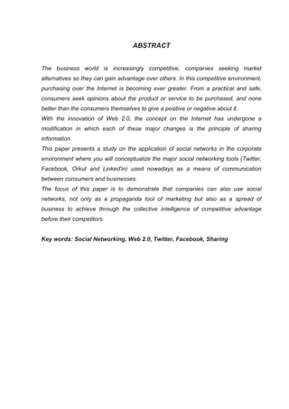ABSTRACT


The business world is increasingly competitive, companies seeking market
alternatives so they can gain advantage over others. In this competitive environment,
purchasing over the Internet is becoming ever greater. From a practical and safe,
consumers seek opinions about the product or service to be purchased, and none
better than the consumers themselves to give a positive or negative about it.
With the innovation of Web 2.0, the concept on the Internet has undergone a
modification in which each of these major changes is the principle of sharing
information.
This paper presents a study on the application of social networks in the corporate
environment where you will conceptualize the major social networking tools (Twitter,
Facebook, Orkut and Linked'in) used nowadays as a means of communication
between consumers and businesses.
The focus of this paper is to demonstrate that companies can also use social
networks, not only as a propaganda tool of marketing but also as a spread of
business to achieve through the collective intelligence of competitive advantage
before their competitors.


Key words: Social Networking, Web 2.0, Twitter, Facebook, Sharing
 