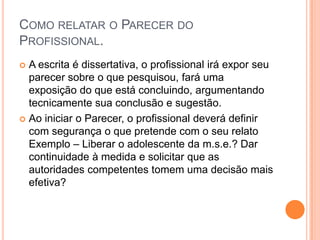 COMO RELATAR O PARECER DO
PROFISSIONAL.
 A escrita é dissertativa, o profissional irá expor seu
parecer sobre o que pesquisou, fará uma
exposição do que está concluindo, argumentando
tecnicamente sua conclusão e sugestão.
 Ao iniciar o Parecer, o profissional deverá definir
com segurança o que pretende com o seu relato
Exemplo – Liberar o adolescente da m.s.e.? Dar
continuidade à medida e solicitar que as
autoridades competentes tomem uma decisão mais
efetiva?
 