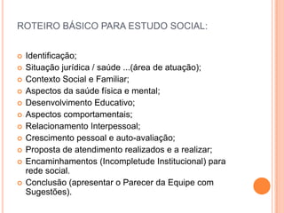 ROTEIRO BÁSICO PARA ESTUDO SOCIAL:
 Identificação;
 Situação jurídica / saúde ...(área de atuação);
 Contexto Social e Familiar;
 Aspectos da saúde física e mental;
 Desenvolvimento Educativo;
 Aspectos comportamentais;
 Relacionamento Interpessoal;
 Crescimento pessoal e auto-avaliação;
 Proposta de atendimento realizados e a realizar;
 Encaminhamentos (Incompletude Institucional) para
rede social.
 Conclusão (apresentar o Parecer da Equipe com
Sugestões).
 