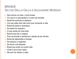 BRASIS
GILTON DELLA CELLA E ALEXANDRE MORENO
 Nos somos um pais e dois brasis
 Um que é a casa-grade e o outro da senzala
 Brasil de senhores e plebeus
 Um que sabe dize não outro que consente e cala
 Brasil de poeta e seresteiro
 Do aboio do vaqueiro
 O que existe de mais belo
 Brasil suas leis e utopias
 Pois só prende e sentencia o ladrão pé de chinelo
 Brasil de alphavilles e favelas
 De obesos e magrelas
 Da fome e da feijoada
 Brasil que anda na contra mão
 Onde o povo tem razão
 Ma sem ter direito a nada
 