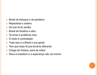  Brasil do batuque e do pandeiro
 Repentista e violeiro
 Do luar lá do sertão
 Brasil de fanático e ateu
 Te amar é problema meu
 O resto é contradição
 Tudo isso é o Brasil e sua gente
 Tem que botar fé pra torná-lo diferente
 Chega de tristeza, para de sofrer
 Deus é brasileiro e a esperança não vai morrer.
 