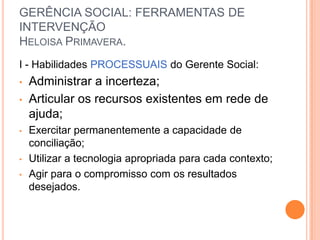 GERÊNCIA SOCIAL: FERRAMENTAS DE
INTERVENÇÃO
HELOISA PRIMAVERA.
I - Habilidades PROCESSUAIS do Gerente Social:
• Administrar a incerteza;
• Articular os recursos existentes em rede de
ajuda;
• Exercitar permanentemente a capacidade de
conciliação;
• Utilizar a tecnologia apropriada para cada contexto;
• Agir para o compromisso com os resultados
desejados.
 