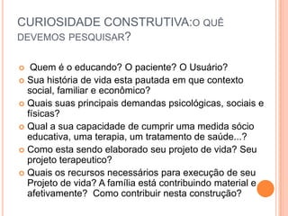 CURIOSIDADE CONSTRUTIVA:O QUÊ
DEVEMOS PESQUISAR?
 Quem é o educando? O paciente? O Usuário?
 Sua história de vida esta pautada em que contexto
social, familiar e econômico?
 Quais suas principais demandas psicológicas, sociais e
físicas?
 Qual a sua capacidade de cumprir uma medida sócio
educativa, uma terapia, um tratamento de saúde...?
 Como esta sendo elaborado seu projeto de vida? Seu
projeto terapeutico?
 Quais os recursos necessários para execução de seu
Projeto de vida? A família está contribuindo material e
afetivamente? Como contribuir nesta construção?
 