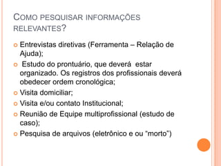COMO PESQUISAR INFORMAÇÕES
RELEVANTES?
 Entrevistas diretivas (Ferramenta – Relação de
Ajuda);
 Estudo do prontuário, que deverá estar
organizado. Os registros dos profissionais deverá
obedecer ordem cronológica;
 Visita domiciliar;
 Visita e/ou contato Institucional;
 Reunião de Equipe multiprofissional (estudo de
caso);
 Pesquisa de arquivos (eletrônico e ou “morto”)
 