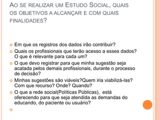 AO SE REALIZAR UM ESTUDO SOCIAL, QUAIS
OS OBJETIVOS A ALCANÇAR E COM QUAIS
FINALIDADES?
 Em que os registros dos dados irão contribuir?
 Quais os profissionais que terão acesso a esses dados?
O que é relevante para cada um?
 O que devo registrar para que minha sugestão seja
acatada pelos demais profissionais, durante o processo
de decisão?
 Minhas sugestões são viáveis?Quem iria viabilizá-las?
Com que recurso? Onde? Quando?
 O que a rede social(Políticas Públicas), está
oferecendo para que seja atendida as demandas do
educando, do paciente ou usuário?

 