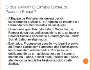 O QUE ENVIAR? O ESTUDO SOCIAL OU
PARECER SOCIAL?
 A Equipe de Profissionais deverá decidir,
considerando a Missão, a Proposta de trabalho e a
Demanda dos atendimentos da Instituição.
 Observa-se que: Em todo Estudo Social há um
Parecer do ou dos profissional(is) e para se fazer o
Parecer Social é necessário a realização do Estudo
Social. Estão amalgamados.
 Exemplos: Processo de adoção – o ideal é o envio
do Estudo Social com Pareceres dos Profissionais
tecnicamente fundamentados. Processo de
desligamento de um adolescente que já cumpre
medida há 3 anos, o ideal é um Parecer da Equipe,
atendendo os requisitos básicos exigidos pela
Justiça.
 