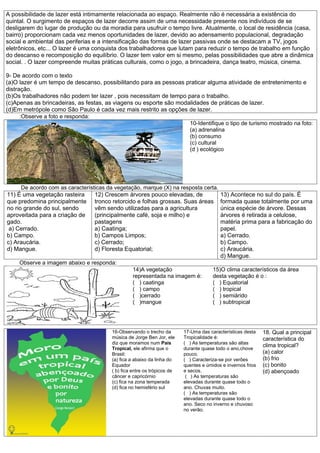 A possibilidade de lazer está intimamente relacionada ao espaço. Realmente não é necessária a existência do
quintal. O surgimento de espaços de lazer decorre assim de uma necessidade presente nos indivíduos de se
desligarem do lugar de produção ou da moradia para usufruir o tempo livre. Atualmente, o local de residência (casa,
bairro) proporcionam cada vez menos oportunidades de lazer, devido ao adensamento populacional, degradação
social e ambiental das periferias e a intensificação das formas de lazer passivas onde se destacam a TV, jogos
eletrônicos, etc... O lazer é uma conquista dos trabalhadores que lutam para reduzir o tempo de trabalho em função
do descanso e recomposição do equilíbrio. O lazer tem valor em si mesmo, pelas possibilidades que abre a dinâmica
social. . O lazer compreende muitas práticas culturais, como o jogo, a brincadeira, dança teatro, música, cinema.

9- De acordo com o texto
(a)O lazer é um tempo de descanso, possibilitando para as pessoas praticar alguma atividade de entretenimento e
distração.
(b)Os trabalhadores não podem ter lazer , pois necessitam de tempo para o trabalho.
(c)Apenas as brincadeiras, as festas, as viagens ou esporte são modalidades de práticas de lazer.
(d)Em metrópole como São Paulo é cada vez mais restrito as opções de lazer.
      :Observe a foto e responda:
                                                                    10-Identifique o tipo de turismo mostrado na foto:
                                                                    (a) adrenalina
                                                                    (b) consumo
                                                                    (c) cultural
                                                                    (d ) ecológico




      De acordo com as características da vegetação, marque (X) na resposta certa.
11) É uma vegetação rasteira      12) Crescem árvores pouco elevadas, de                 13) Acontece no sul do país. É
que predomina principalmente tronco retorcido e folhas grossas. Suas áreas               formada quase totalmente por uma
no rio grande do sul, sendo       vêm sendo utilizadas para a agricultura                única espécie de árvore. Dessas
aproveitada para a criação de     (principalmente café, soja e milho) e                  árvores é retirada a celulose,
gado.                             pastagens                                              matéria prima para a fabricação do
 a) Cerrado.                      a) Caatinga;                                           papel.
b) Campo.                         b) Campos Limpos;                                      a) Cerrado.
c) Araucária.                     c) Cerrado;                                            b) Campo.
d) Mangue.                        d) Floresta Equatorial;                                c) Araucária.
                                                                                         d) Mangue.
     Observe a imagem abaixo e responda:
                                                 14)A vegetação                       15)O clima característicos da área
                                                 representada na imagem é:            desta vegetação é o :
                                                 ( ) caatinga                         ( ) Equatorial
                                                 ( ) campo                            ( ) tropical
                                                 ( )cerrado                           ( ) semiárido
                                                 ( )mangue                            ( ) subtropical




                                        16-Observando o trecho da        17-Uma das características desta    18. Qual a principal
                                        música de Jorge Ben Jor, ele     Tropicalidade é:                    característica do
                                        diz que moramos num País         ( ) As temperaturas são altas
                                                                                                             clima tropical?
                                        Tropical, ele afirma que o       durante quase todo o ano,chove
                                        Brasil:                          pouco.                              (a) calor
                                        (a) fica a abaixo da linha do    ( ) Caracteriza-se por verões       (b) frio
                                        Equador                          quentes e úmidos e invernos frios   (c) bonito
                                        ( b) fica entre os trópicos de   e secos.                            (d) abençoado
                                        câncer e capricórnio              ( ) As temperaturas são
                                        (c) fica na zona temperada       elevadas durante quase todo o
                                        (d) fica no hemisfério sul       ano. Chuvas muito.
                                                                         ( ) As temperaturas são
                                                                         elevadas durante quase todo o
                                                                         ano. Seco no inverno e chuvoso
                                                                         no verão.
 