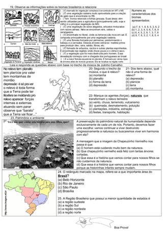 19. Observe as informações sobre os biomas brasileiros e relacione
                                                                                               Numere as
                                                                                               características dos
                                                                                               biomas
                                                                                               apresentados:

                                                                                                (a) 7, 4, 1, 9, 8, 5, 3, 6, 2
                                                                                               (b) 1, 2, 3, 4, 5, 6, 7, 8, 9
                                                                                               (c) 6, 4, 5, 2, 9, 1, 3, 7, 8
                                                                                               (d) 9, 7, 6, 3, 2, 1, 8, 5, 4




    Leia e responda as questões abaixo com base no trecho da música de Julinho Carvalho:
No relevo tem planalto                                        20- Segundo o trecho da      21- Dos itens abaixo, qual
tem planície pra valer                                        música, o que é relevo?      não é uma forma de
tem montanhas de                                              (a) montanha                 relevo?
                                                              (b) planalto                 (a) depressão
montão                                                        (c) forma da terra           (b) planície
depressão é só pra ver                                        (d) depressão                (c) terra
o relevo é toda forma                                                                      (d) montanha
que a Terra pode ter
litosfera se moldando pro                                       22- Marque os agentes (forças), naturais que
relevo aparecer forças                                          transformam o relevo terrestre
internas e externas                                             (a) vento, chuva, terremoto, vulcanismo
atuando sem parar                                               (b) queimada, desmatamento, poluição
                                                                (c) plantações, indústria, extração
observe que “barato”                                            (d) festas, transporte, habitação
que a Terra vai ficar...”
     23. Patrimônio e ambiente
                                                      A preservação do patrimônio natural da humanidade depende
                                                      exclusivamente de cada um de nós. Portanto, devemos fazer
                                                      uma escolha: vamos continuar a viver destruindo
                                                      progressivamente a natureza ou buscaremos viver em harmonia
                                                      com ela?

                                                     A mensagem que a imagem da Chapeuzinho Vermelho nos
                                                     passa é que:
                                                     (a) O homem está cuidando muito bem da natureza.
                                                     (b) Que chapeuzinho vermelho está feliz com tantas árvores
                                                     cortadas.
                                                     (c) Que essa é a história que vamos contar para nossos filhos se
                                                     não cuidarmos da natureza.
                                                     (d) Que essa é a história que vamos contar para nossos filhos
                                                     porque as historinhas infantis sempre mudam.
                                        24. O retângulo marcado na mapa, refere-se a que importante área do
                                        Brasil?
                                        (a) Belo Horizonte
                                        (b) Rio de Janeiro
                                        (c) São Paulo
                                        (d) Brasília

                                        25. A Região Brasileira que possuí a menor quantidade de estados é
                                        (a) a região sudeste
                                        (b) a região Sul
                                        (c) a região nordeste
                                        (d) a região norte




                                                                                  Boa Prova!
 