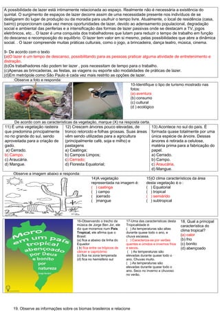 A possibilidade de lazer está intimamente relacionada ao espaço. Realmente não é necessária a existência do
quintal. O surgimento de espaços de lazer decorre assim de uma necessidade presente nos indivíduos de se
desligarem do lugar de produção ou da moradia para usufruir o tempo livre. Atualmente, o local de residência (casa,
bairro) proporcionam cada vez menos oportunidades de lazer, devido ao adensamento populacional, degradação
social e ambiental das periferias e a intensificação das formas de lazer passivas onde se destacam a TV, jogos
eletrônicos, etc... O lazer é uma conquista dos trabalhadores que lutam para reduzir o tempo de trabalho em função
do descanso e recomposição do equilíbrio. O lazer tem valor em si mesmo, pelas possibilidades que abre a dinâmica
social. . O lazer compreende muitas práticas culturais, como o jogo, a brincadeira, dança teatro, música, cinema.

9- De acordo com o texto
(a)O lazer é um tempo de descanso, possibilitando para as pessoas praticar alguma atividade de entretenimento e
distração.
(b)Os trabalhadores não podem ter lazer , pois necessitam de tempo para o trabalho.
(c)Apenas as brincadeiras, as festas, as viagens ou esporte são modalidades de práticas de lazer.
(d)Em metrópole como São Paulo é cada vez mais restrito as opções de lazer.
      :Observe a foto e responda:
                                                                    10-Identifique o tipo de turismo mostrado nas
                                                                    fotos:
                                                                    (a) aventura
                                                                    (b) consumo
                                                                    (c) cultural
                                                                    (d ) ecológico


      De acordo com as características da vegetação, marque (X) na resposta certa.
11) É uma vegetação rasteira      12) Crescem árvores pouco elevadas, de                 13) Acontece no sul do país. É
que predomina principalmente tronco retorcido e folhas grossas. Suas áreas               formada quase totalmente por uma
no rio grande do sul, sendo       vêm sendo utilizadas para a agricultura                única espécie de árvore. Dessas
aproveitada para a criação de     (principalmente café, soja e milho) e                  árvores é retirada a celulose,
gado.                             pastagens                                              matéria prima para a fabricação do
 a) Cerrado.                      a) Caatinga;                                           papel.
b) Campo.                         b) Campos Limpos;                                      a) Cerrado.
c) Araucária.                     c) Cerrado;                                            b) Campo.
d) Mangue.                        d) Floresta Equatorial;                                c) Araucária.
                                                                                         d) Mangue.
     Observe a imagem abaixo e responda:
                                                 14)A vegetação                       15)O clima característicos da área
                                                 representada na imagem é:            desta vegetação é o :
                                                 ( ) caatinga                         ( ) Equatorial
                                                 ( ) campo                            ( ) tropical
                                                 ( )cerrado                           ( ) semiárido
                                                 ( )mangue                            ( ) subtropical




                                        16-Observando o trecho da        17-Uma das características desta    18. Qual a principal
                                        música de Jorge Ben Jor, ele     Tropicalidade é:                    característica do
                                        diz que moramos num País         ( ) As temperaturas são altas
                                                                                                             clima tropical?
                                        Tropical, ele afirma que o       durante quase todo o ano, e
                                        Brasil:                          chuva escassa.                      (a) calor
                                        (a) fica a abaixo da linha do    ( ) Caracteriza-se por verões       (b) frio
                                        Equador                          quentes e úmidos e invernos frios   (c) bonito
                                        ( b) fica entre os trópicos de   e secos.                            (d) abençoado
                                        câncer e capricórnio              ( ) As temperaturas são
                                        (c) fica na zona temperada       elevadas durante quase todo o
                                        (d) fica no hemisfério sul       ano. Chuvas muito.
                                                                         ( ) As temperaturas são
                                                                         elevadas durante quase todo o
                                                                         ano. Seco no inverno e chuvoso
                                                                         no verão.




     19. Observe as informações sobre os biomas brasileiros e relacione
 
