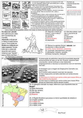 Numere as
                                                                                               características dos
                                                                                               biomas
                                                                                               apresentados:

                                                                                                (a) 7, 4, 1, 9, 8, 5, 3, 6, 2
                                                                                               (b) 1, 2, 3, 4, 5, 6, 7, 8, 9
                                                                                               (c) 6, 4, 5, 2, 9, 1, 3, 7, 8
                                                                                               (d) 9, 7, 6, 3, 2, 1, 8, 5, 4




    Leia e responda as questões abaixo com base no trecho da música de Julinho Carvalho:
No relevo tem planalto                                        20- Segundo o trecho da      21- Dos itens abaixo, qual
tem planície pra valer                                        música, o que é relevo?      não é uma forma de
tem montanhas de                                              (a) montanha                 relevo?
                                                              (b) planalto                 (a) depressão
montão                                                        (c) forma da terra           (b) planície
depressão é só pra ver                                        (d) depressão                (c) terra
o relevo é toda forma                                                                      (d) montanha
que a Terra pode ter
litosfera se moldando pro                                     22- Marque os agentes (forças), naturais que
relevo aparecer forças                                        transformam o relevo terrestre
internas e externas                                           (a) vento, chuva, terremoto, vulcanismo
atuando sem parar                                             (b) queimada, desmatamento, poluição
                                                              (c) plantações, indústria, extração
observe que “barato”                                          (d) festas, transporte, habitação
que a Terra vai ficar...”
     23. Patrimônio e ambiente
                                                     A preservação do patrimônio natural da humanidade depende
                                                     exclusivamente de cada um de nós. Portanto, devemos fazer
                                                     uma escolha: vamos continuar a viver destruindo
                                                     progressivamente a natureza ou buscaremos viver em harmonia
                                                     com ela?

                                                    A mensagem que a imagem da Chapeuzinho Vermelho nos
                                                    passa é que:
                                                    (a) O homem está cuidando muito bem da natureza.
                                                    (b) Que chapeuzinho vermelho está feliz com tantas árvores
                                                    cortadas.
                                                    (c) Que essa é a história que vamos contar para nossos filhos se
                                                    não cuidarmos da natureza.
                                                    (d) Que essa é a história que vamos contar para nossos filhos
                                                    porque as historinhas infantis sempre mudam.
                                       24. O retângulo marcado na mapa, refere-se a que importante área do
                                       Brasil?
                                       (a) Belo Horizonte
                                       (b) Rio de Janeiro
                                       (c) São Paulo
                                       (d) Brasília

                                       25. A Região Brasileira que possuí a menor quantidade de estados é
                                       (a) a região sudeste
                                       (b) a região Sul
                                       (c) a região nordeste
                                       (d) a região norte




                                                                                 Boa Prova!
 