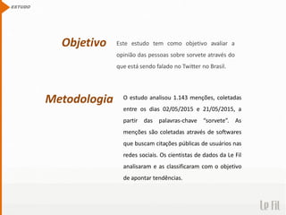 Objetivo Este estudo tem como objetivo avaliar a
opinião das pessoas sobre sorvete através do
que está sendo falado no Twitter no Brasil.
ESTUDO
Metodologia O estudo analisou 1.143 menções, coletadas
entre os dias 02/05/2015 e 21/05/2015, a
partir das palavras-chave “sorvete”. As
menções são coletadas através de softwares
que buscam citações públicas de usuários nas
redes sociais. Os cientistas de dados da Le Fil
analisaram e as classificaram com o objetivo
de apontar tendências.
 
