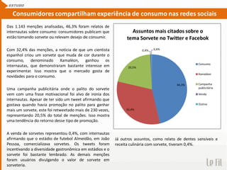 Das 1.143 menções analisadas, 46,3% foram relatos de
internautas sobre consumo: consumidores publicam que
estão tomando sorvete ou relevam desejo de consumir.
Com 32,4% das menções, a notícia de que um cientista
espanhol criou um sorvete que muda de cor durante o
consumo, denominado Xamaléon, ganhou os
internautas, que demonstraram bastante interesse em
experimentar. Isso mostra que o mercado gosta de
novidades para o consumo.
Uma campanha publicitária onde o palito do sorvete
vem com uma frase motivacional foi alvo de ironia dos
internautas. Apesar de ter sido um tweet afirmando que
gostava quando havia promoção no palito para ganhar
mais um sorvete, este foi retweetado mais de 230 vezes,
representando 20,5% do total de menções. Isso mostra
uma tendência do retorno desse tipo de promoção.
A venda de sorvetes representou 0,4%, com internautas
afirmando que o estádio de futebol Almeidão, em João
Pessoa, comercializava sorvetes. Os tweets foram
incentivando a diversidade gastronômica em estádios e o
sorvete foi bastante lembrado. As demais menções
foram usuários divulgando o valor de sorvete em
sorveteria.
ESTUDO
Consumidores compartilham experiência de consumo nas redes sociais
46,3%
32,4%
20,5%
0,4% 0,4%
Assuntos mais citados sobre o
tema Sorvete no Twitter e Facebok
Consumo
Xamaléon
Campanha
publicitária
Venda
Outros
Já outros assuntos, como relato de dentes sensíveis e
receita culinária com sorvete, tiveram 0,4%.
 