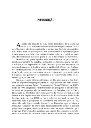 INTRODUÇÃO




    A      partir da década de 50, como resultado da destruição
          social e do sofrimento humano causado pelas duas Gran-
des Guerras, cientistas naturais e sociais na Europa sistematiza-
ram uma área interdisciplinar do conhecimento, epistemologica-
mente comprometida com determinados valores e práticas soci-
ais, denominaram Estudos para a Paz e Resolução de Conflitos.
     Inicialmente preocupados com mecanismos de prevenção e
resolução pacífica de conflitos armados, os Estudos para Paz gra-
dualmente se expandiram para incluir questões relativas ao
desenvolvimento e à justiça social e ambiental. Como um fenôme-
no contemporâneo, essa área do conhecimento reflete a sistema-
tização de uma preocupação, sempre presente nas sociedades
humanas, em promover a harmonia e a convivência entre os di-
versos grupos sociais.
     Durante essas últimas décadas, os Estudos para a Paz tam-
bém se expandiram geograficamente. Hoje existem em todo o mun-
do, segundo Annual Report (International Herald Tribune) de 2008,
mais de 400 programas universitários de pesquisa e ensino nes-
sa área. O programa de especialização em Estudos para a Paz e
Resolução de Conflitos oferecido através do Núcleo de Estudos da
Mente e da Espiritualidade Humana da Universidade Federal de
Sergipe uniu-se, em 1999, a esses esforços em prol da paz. Em
convênio com o programa de Mestrado em Estudos para a Paz,
oferecido pela Universidade Jaume I, na Espanha, que recebeu a
medalha “Ghandi’ de ouro pelo reconhecimento como o melhor
programa europeu nessa área, esse curso de especialização, pio-
neiro em Universidades públicas no Brasil, foi oferecido a profis-
sionais liberais de diversas áreas, como educadores, assistentes
 