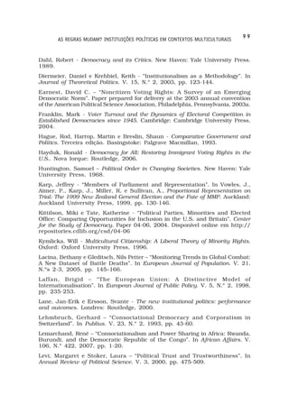 99
       AS REGRAS MUDAM? INSTITUIÇÕES POLÍTICAS EM CONTEXTOS MULTICULTURAIS


Dahl, Robert - Democracy and its Critics. New Haven: Yale University Press.
1989.
Diermeier, Daniel e Krehbiel, Keith - “Institutionalism as a Methodology”. In
Journal of Theoretical Politics. V. 15, N.º 2, 2003, pp. 123-144.
Earnest, David C. – “Noncitizen Voting Rights: A Survey of an Emerging
Democratic Norm”. Paper prepared for delivery at the 2003 annual convention
of the American Political Science Association, Philadelphia, Pennsylvania, 2003a.
Franklin, Mark - Voter Turnout and the Dynamics of Electoral Competition in
Established Democracies since 1945. Cambridge: Cambridge University Press,
2004.
Hague, Rod, Harrop, Martin e Breslin, Shaun - Comparative Government and
Politics. Terceira edição. Basingstoke: Palgrave Macmillan, 1993.
Hayduk, Ronald - Democracy for All: Restoring Immigrant Voting Rights in the
U.S.. Nova Iorque: Routledge, 2006.
Huntington, Samuel – Political Order in Changing Societies. New Haven: Yale
University Press, 1968.
Karp, Jeffrey - “Members of Parliament and Representation”. In Vowles, J.,
Aimer, P., Karp, J., Miller, R. e Sullivan, A., Proportional Representation on
Trial: The 1999 New Zealand General Election and the Fate of MMP. Auckland:
Auckland University Press, 1999, pp. 130-146.
Kittilson, Miki e Tate, Katherine - “Political Parties, Minorities and Elected
Office: Comparing Opportunities for Inclusion in the U.S. and Britain”. Center
for the Study of Democracy, Paper 04-06, 2004. Disponível online em http://
repositories.cdlib.org/csd/04-06
Kymlicka, Will - Multicultural Citizenship: A Liberal Theory of Minority Rights.
Oxford: Oxford University Press, 1996.
Lacina, Bethany e Gleditsch, Nils Petter – “Monitoring Trends in Global Combat:
A New Dataset of Battle Deaths”. In European Journal of Population. V. 21,
N.ºs 2-3, 2005, pp. 145–166.
Laffan, Brigid – “The European Union: A Distinctive Model of
Internationalisation”. In European Journal of Public Policy. V. 5, N.º 2, 1998,
pp. 235-253.
Lane, Jan-Erik e Ersson, Svante - The new institutional politics: performance
and outcomes. Londres: Routledge, 2000.
Lehmbruch, Gerhard – “Consociational Democracy and Corporatism in
Switzerland”. In Publius. V. 23, N.º 2, 1993, pp. 43-60.
Lemarchand, René – “Consociationalism and Power Sharing in Africa: Rwanda,
Burundi, and the Democratic Republic of the Congo”. In African Affairs. V.
106, N.º 422, 2007, pp. 1-20.
Levi, Margaret e Stoker, Laura – “Political Trust and Trustworthiness”. In
Annual Review of Political Science. V. 3, 2000, pp. 475-509.
 
