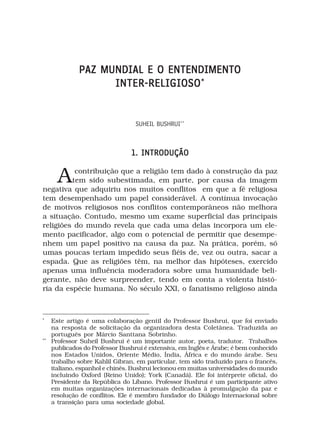 PAZ MUNDIAL E O ENTENDIMENTO
                    INTER-RELIGIOSO *


                                  SUHEIL BUSHRUI**



                                 1. INTRODUÇÃO


       A  contribuição que a religião tem dado à construção da paz
         tem sido subestimada, em parte, por causa da imagem
negativa que adquiriu nos muitos conflitos em que a fé religiosa
tem desempenhado um papel considerável. A contínua invocação
de motivos religiosos nos conflitos contemporâneos não melhora
a situação. Contudo, mesmo um exame superficial das principais
religiões do mundo revela que cada uma delas incorpora um ele-
mento pacificador, algo com o potencial de permitir que desempe-
nhem um papel positivo na causa da paz. Na prática, porém, só
umas poucas teriam impedido seus fiéis de, vez ou outra, sacar a
espada. Que as religiões têm, na melhor das hipóteses, exercido
apenas uma influência moderadora sobre uma humanidade beli-
gerante, não deve surpreender, tendo em conta a violenta histó-
ria da espécie humana. No século XXI, o fanatismo religioso ainda



*
     Este artigo é uma colaboração gentil do Professor Bushrui, que foi enviado
     na resposta de solicitação da organizadora desta Coletânea. Traduzida ao
     português por Márcio Santtana Sobrinho.
**
     Professor Suheil Bushrui é um importante autor, poeta, tradutor. Trabalhos
     publicados do Professor Bushrui é extensiva, em Inglês e Árabe; é bem conhecido
     nos Estados Unidos, Oriente Médio, Índia, África e do mundo árabe. Seu
     trabalho sobre Kahlil Gibran, em particular, tem sido traduzido para o francês,
     italiano, espanhol e chinês. Bushrui lecionou em muitas universidades do mundo
     incluindo Oxford (Reino Unido); York (Canadá). Ele foi intérprete oficial, do
     Presidente da República do Líbano. Professor Bushrui é um participante ativo
     em muitas organizações internacionais dedicadas à promulgação da paz e
     resolução de conflitos. Ele é membro fundador do Diálogo Internacional sobre
     a transição para uma sociedade global.
 