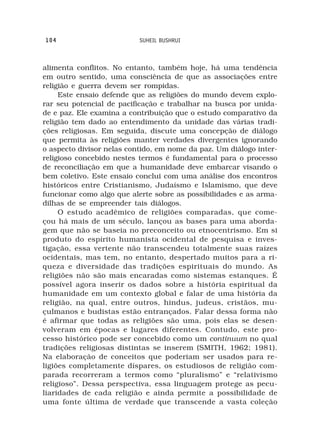 104                        SUHEIL BUSHRUI



alimenta conflitos. No entanto, também hoje, há uma tendência
em outro sentido, uma consciência de que as associações entre
religião e guerra devem ser rompidas.
     Este ensaio defende que as religiões do mundo devem explo-
rar seu potencial de pacificação e trabalhar na busca por unida-
de e paz. Ele examina a contribuição que o estudo comparativo da
religião tem dado ao entendimento da unidade das várias tradi-
ções religiosas. Em seguida, discute uma concepção de diálogo
que permita às religiões manter verdades divergentes ignorando
o aspecto divisor nelas contido, em nome da paz. Um diálogo inter-
religioso concebido nestes termos é fundamental para o processo
de reconciliação em que a humanidade deve embarcar visando o
bem coletivo. Este ensaio conclui com uma análise dos encontros
históricos entre Cristianismo, Judaísmo e Islamismo, que deve
funcionar como algo que alerte sobre as possibilidades e as arma-
dilhas de se empreender tais diálogos.
     O estudo acadêmico de religiões comparadas, que come-
çou há mais de um século, lançou as bases para uma aborda-
gem que não se baseia no preconceito ou etnocentrismo. Em si
produto do espírito humanista ocidental de pesquisa e inves-
tigação, essa vertente não transcendeu totalmente suas raízes
ocidentais, mas tem, no entanto, despertado muitos para a ri-
queza e diversidade das tradições espirituais do mundo. As
religiões não são mais encaradas como sistemas estanques. É
possível agora inserir os dados sobre a história espiritual da
humanidade em um contexto global e falar de uma história da
religião, na qual, entre outros, hindus, judeus, cristãos, mu-
çulmanos e budistas estão entrançados. Falar dessa forma não
é afirmar que todas as religiões são uma, pois elas se desen-
volveram em épocas e lugares diferentes. Contudo, este pro-
cesso histórico pode ser concebido como um continuum no qual
tradições religiosas distintas se inserem (SMITH, 1962; 1981).
Na elaboração de conceitos que poderiam ser usados para re-
ligiões completamente díspares, os estudiosos de religião com-
parada recorreram a termos como “pluralismo” e “relativismo
religioso”. Dessa perspectiva, essa linguagem protege as pecu-
liaridades de cada religião e ainda permite a possibilidade de
uma fonte última de verdade que transcende a vasta coleção
 
