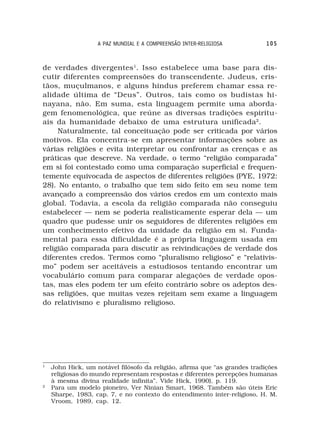 A PAZ MUNDIAL E A COMPREENSÃO INTER-RELIGIOSA            105



de verdades divergentes 1. Isso estabelece uma base para dis-
cutir diferentes compreensões do transcendente. Judeus, cris-
tãos, muçulmanos, e alguns hindus preferem chamar essa re-
alidade última de “Deus”. Outros, tais como os budistas hi-
nayana, não. Em suma, esta linguagem permite uma aborda-
gem fenomenológica, que reúne as diversas tradições espiritu-
ais da humanidade debaixo de uma estrutura unificada2.
     Naturalmente, tal conceituação pode ser criticada por vários
motivos. Ela concentra-se em apresentar informações sobre as
várias religiões e evita interpretar ou confrontar as crenças e as
práticas que descreve. Na verdade, o termo “religião comparada”
em si foi contestado como uma comparação superficial e frequen-
temente equivocada de aspectos de diferentes religiões (PYE, 1972:
28). No entanto, o trabalho que tem sido feito em seu nome tem
avançado a compreensão dos vários credos em um contexto mais
global. Todavia, a escola da religião comparada não conseguiu
estabelecer — nem se poderia realisticamente esperar dela — um
quadro que pudesse unir os seguidores de diferentes religiões em
um conhecimento efetivo da unidade da religião em si. Funda-
mental para essa dificuldade é a própria linguagem usada em
religião comparada para discutir as reivindicações de verdade dos
diferentes credos. Termos como “pluralismo religioso” e “relativis-
mo” podem ser aceitáveis a estudiosos tentando encontrar um
vocabulário comum para comparar alegações de verdade opos-
tas, mas eles podem ter um efeito contrário sobre os adeptos des-
sas religiões, que muitas vezes rejeitam sem exame a linguagem
do relativismo e pluralismo religioso.




1
    John Hick, um notável filósofo da religião, afirma que “as grandes tradições
    religiosas do mundo representam respostas e diferentes percepções humanas
    à mesma divina realidade infinita”. Vide Hick, 1990), p. 119.
2
    Para um modelo pioneiro, Ver Ninian Smart, 1968. Também são úteis Eric
    Sharpe, 1983, cap. 7, e no contexto do entendimento inter-religioso, H. M.
    Vroom, 1989, cap. 12.
 